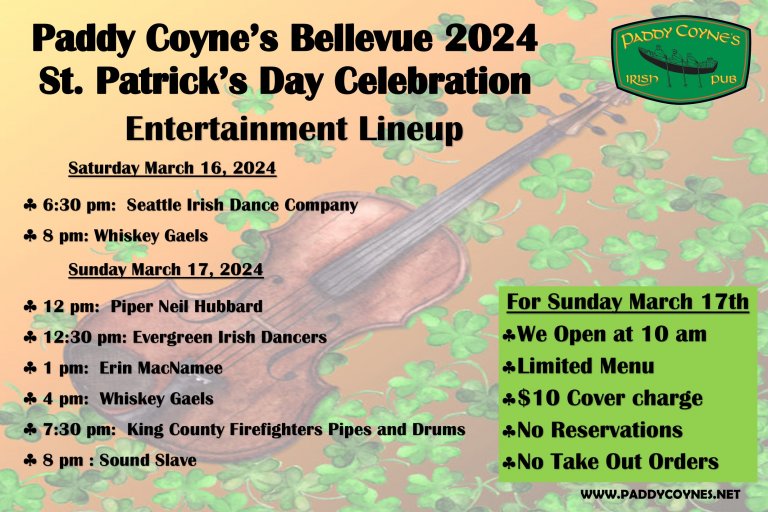 Text: Paddy Coyne's Bellevue 2024 St. Patrick's Day Celebration Entertainment Lineup. Saturday, March 16, 2024 6:30 pm - Seattle Irish Dance Company 8 pm - Whiskey Gaels Sunday March 17, 2024 12 pm: Piper Neil Hubbard 12:30 pm: Evergreen Irish Dancers 1 pm: Erin MacNamee 4 pm: Whiskey Gaels 7:30 pm: King County Firefighters Pipes and Drums 8 pm: Sound Slave