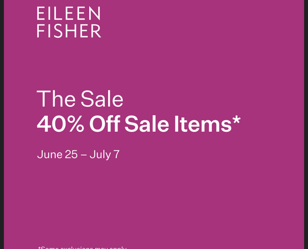 40% Off Sale Items.* Visit the EILEEN FISHER store for our sale event. June 25 – July 7.